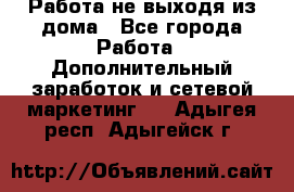 Работа не выходя из дома - Все города Работа » Дополнительный заработок и сетевой маркетинг   . Адыгея респ.,Адыгейск г.